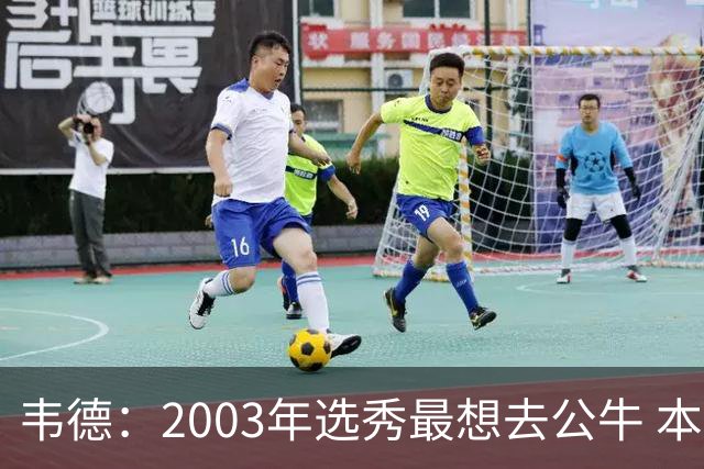 韦德：2003年选秀最想去公牛 本以为第7顺位被选中没想到热火截胡
